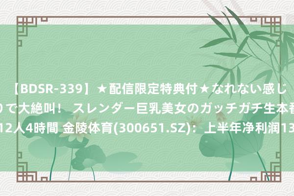 【BDSR-339】★配信限定特典付★なれない感じの新人ちゃんが初ハメ撮りで大絶叫！ スレンダー巨乳美女のガッチガチ生本番。12人4時間 金陵体育(300651.SZ)：上半年净利润1346.56万元 同比下落0.02%
