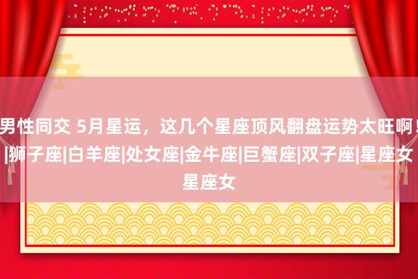 男性同交 5月星运，这几个星座顶风翻盘运势太旺啊！|狮子座|白羊座|处女座|金牛座|巨蟹座|双子座|星座女