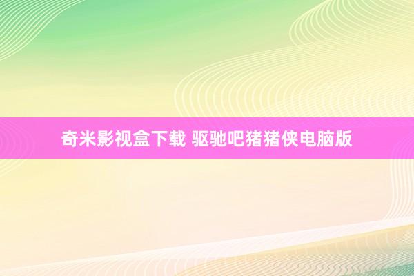 奇米影视盒下载 驱驰吧猪猪侠电脑版