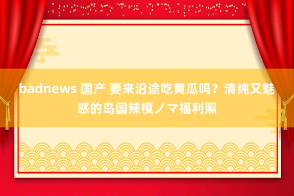 badnews 国产 要来沿途吃黄瓜吗?清纯又魅惑的岛国辣模ノマ福利照