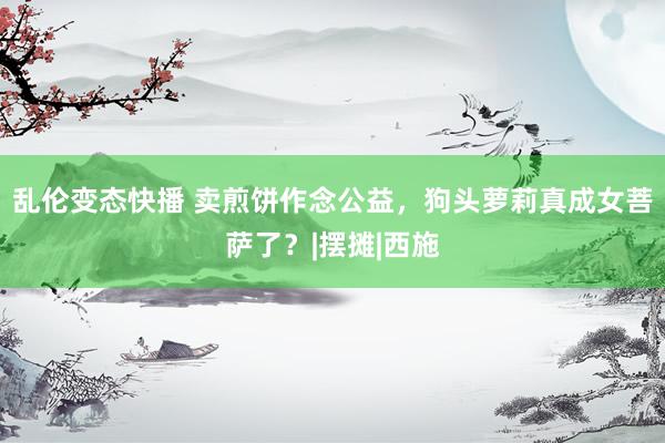 乱伦变态快播 卖煎饼作念公益，狗头萝莉真成女菩萨了？|摆摊|西施