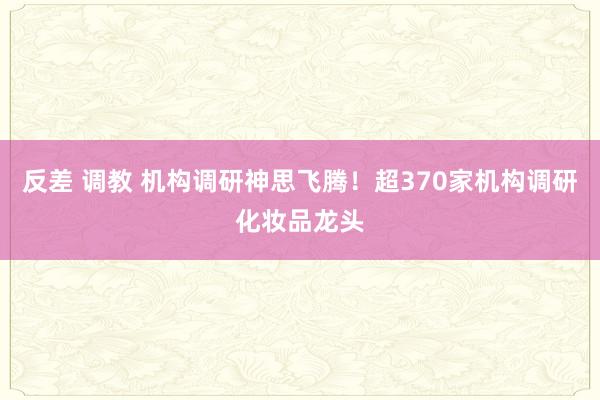 反差 调教 机构调研神思飞腾！超370家机构调研化妆品龙头