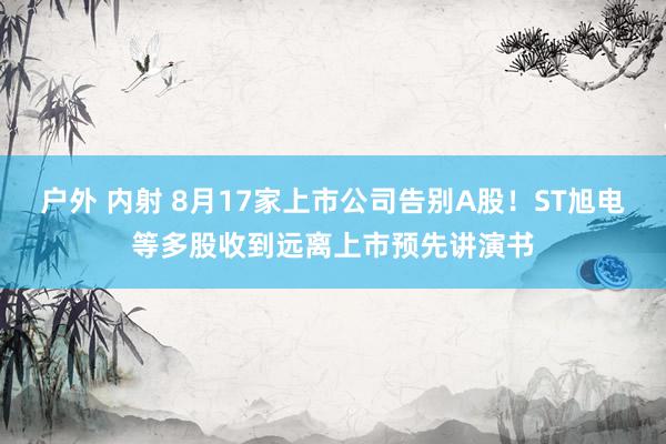 户外 内射 8月17家上市公司告别A股！ST旭电等多股收到远离上市预先讲演书