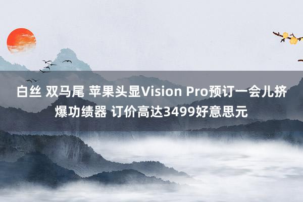 白丝 双马尾 苹果头显Vision Pro预订一会儿挤爆功绩器 订价高达3499好意思元