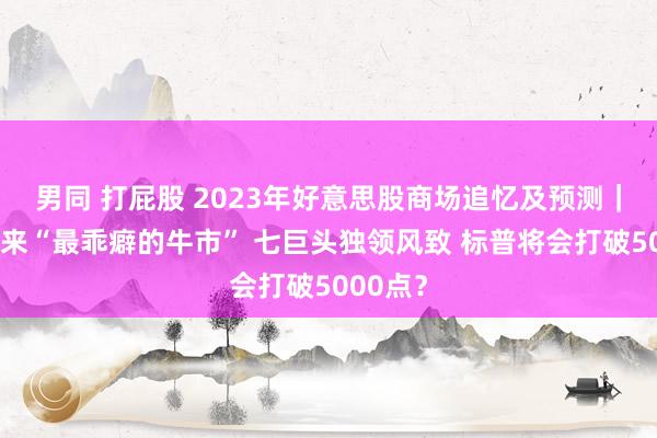 男同 打屁股 2023年好意思股商场追忆及预测｜几十年来“最乖癖的牛市” 七巨头独领风致 标普将会打破5000点？