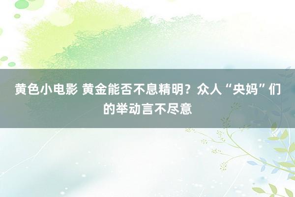 黄色小电影 黄金能否不息精明？众人“央妈”们的举动言不尽意