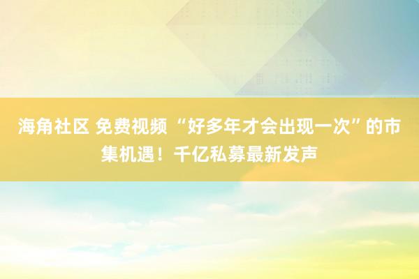海角社区 免费视频 “好多年才会出现一次”的市集机遇！千亿私募最新发声