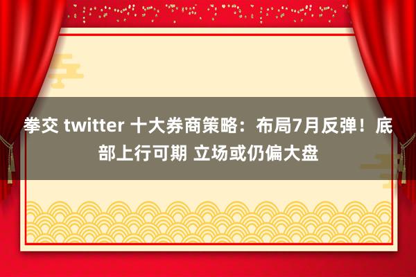 拳交 twitter 十大券商策略：布局7月反弹！底部上行可期 立场或仍偏大盘