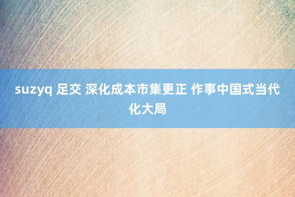 suzyq 足交 深化成本市集更正 作事中国式当代化大局
