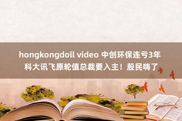 hongkongdoll video 中创环保连亏3年 科大讯飞原轮值总裁要入主！股民嗨了