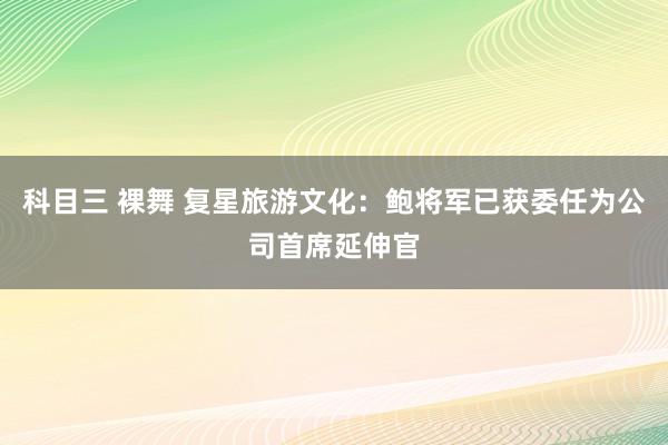 科目三 裸舞 复星旅游文化：鲍将军已获委任为公司首席延伸官