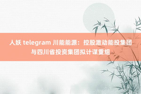 人妖 telegram 川能能源：控股激动能投集团与四川省投资集团拟计谋重组