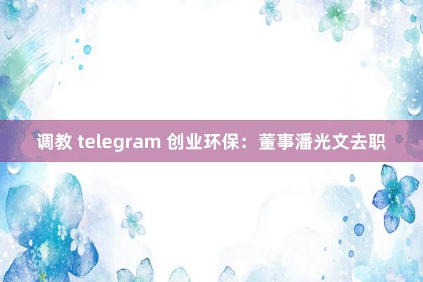 调教 telegram 创业环保：董事潘光文去职