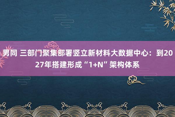 男同 三部门聚集部署竖立新材料大数据中心：到2027年搭建形成“1+N”架构体系