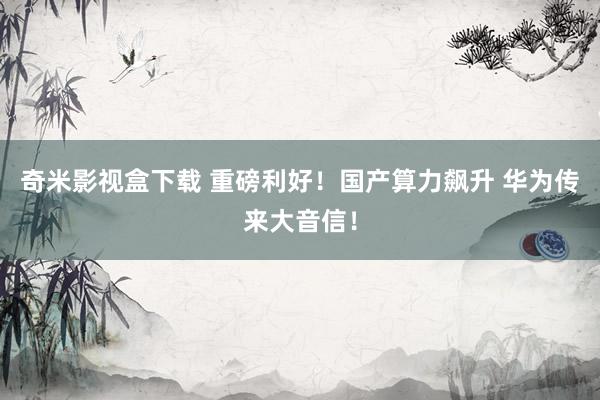 奇米影视盒下载 重磅利好！国产算力飙升 华为传来大音信！
