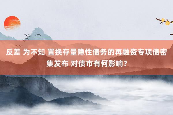 反差 为不知 置换存量隐性债务的再融资专项债密集发布 对债市有何影响？