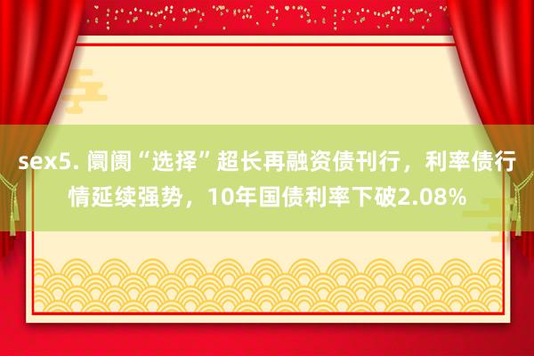 sex5. 阛阓“选择”超长再融资债刊行，利率债行情延续强势，10年国债利率下破2.08%