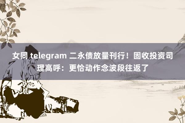 女同 telegram 二永债放量刊行！固收投资司理高呼：更恰动作念波段往返了