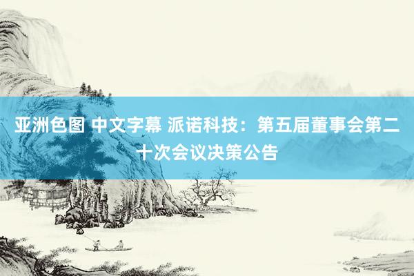 亚洲色图 中文字幕 派诺科技：第五届董事会第二十次会议决策公告