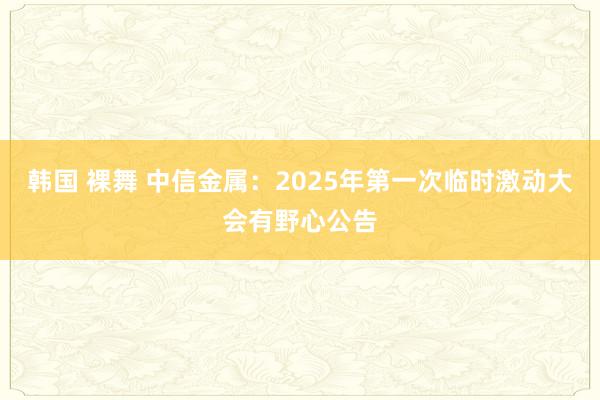 韩国 裸舞 中信金属：2025年第一次临时激动大会有野心公告