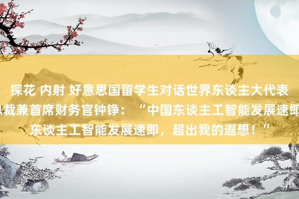 探花 内射 好意思国留学生对话世界东谈主大代表、好意思的集团副总裁兼首席财务官钟铮： “中国东谈主工智能发展速即，超出我的遐想！”