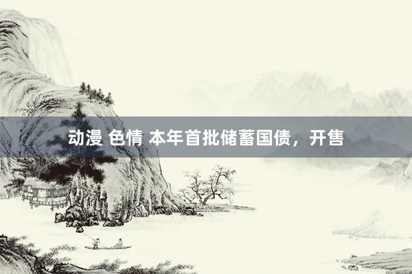 动漫 色情 本年首批储蓄国债，开售