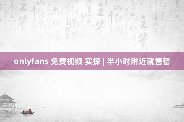onlyfans 免费视频 实探 | 半小时附近就售罄
