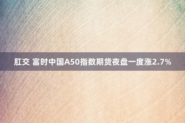 肛交 富时中国A50指数期货夜盘一度涨2.7%