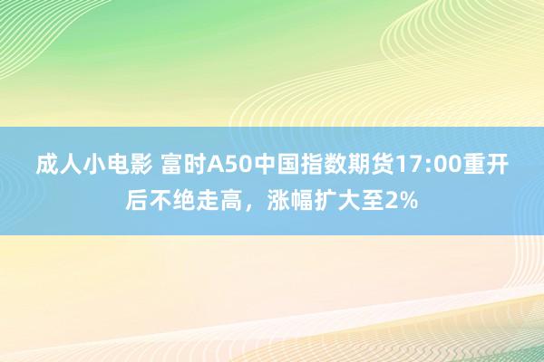 成人小电影 富时A50中国指数期货17:00重开后不绝走高，涨幅扩大至2%