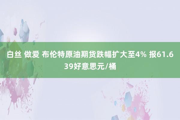 白丝 做爱 布伦特原油期货跌幅扩大至4% 报61.639好意思元/桶